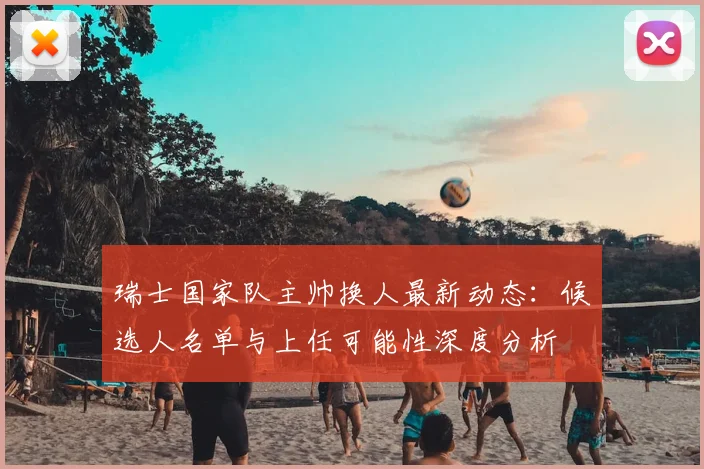 瑞士国家队主帅换人最新动态：候选人名单与上任可能性深度分析