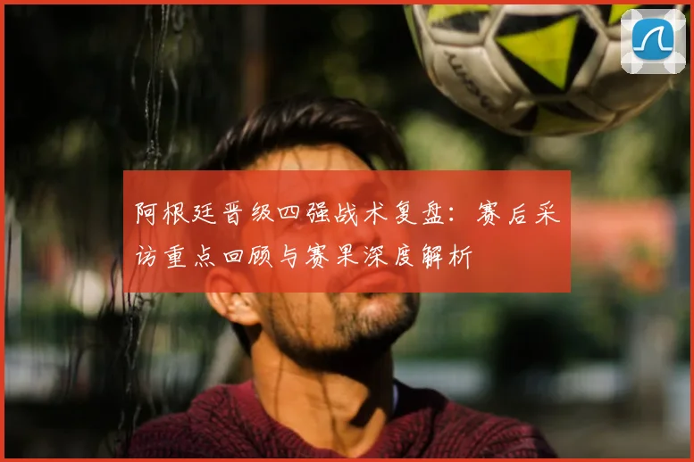 阿根廷晋级四强战术复盘：赛后采访重点回顾与赛果深度解析